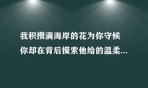 我积攒满海岸的花为你守候 你却在背后摸索他给的温柔 这是谁的歌叫什么？