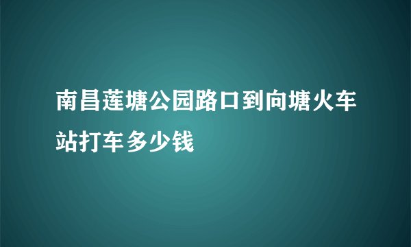 南昌莲塘公园路口到向塘火车站打车多少钱