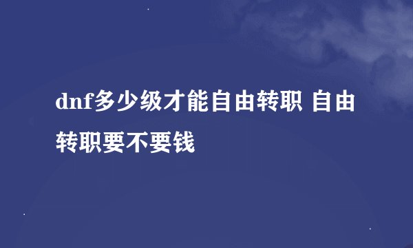 dnf多少级才能自由转职 自由转职要不要钱