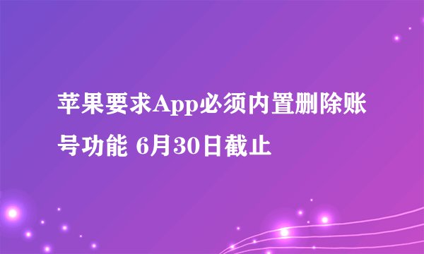 苹果要求App必须内置删除账号功能 6月30日截止