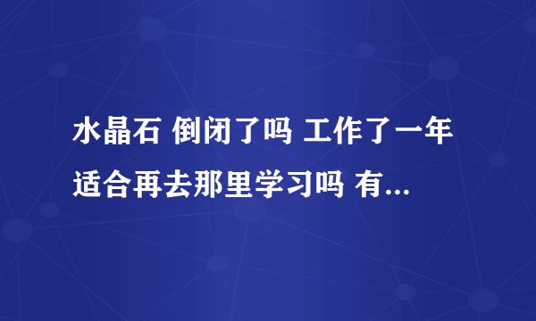 水晶石 倒闭了吗 工作了一年适合再去那里学习吗 有过来人吗