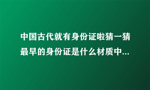 中国古代就有身份证啦猜一猜最早的身份证是什么材质中国古代身份证的简介