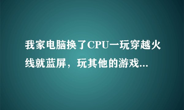 我家电脑换了CPU一玩穿越火线就蓝屏，玩其他的游戏没事，求大佬怎么办