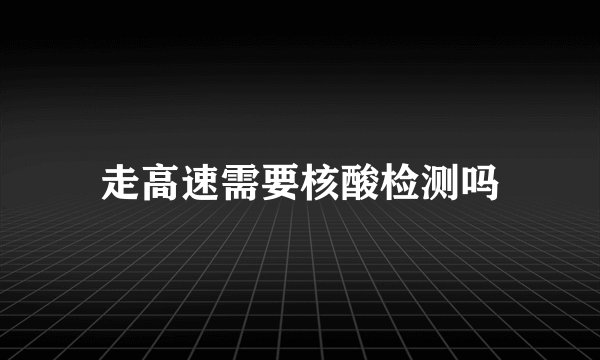 走高速需要核酸检测吗