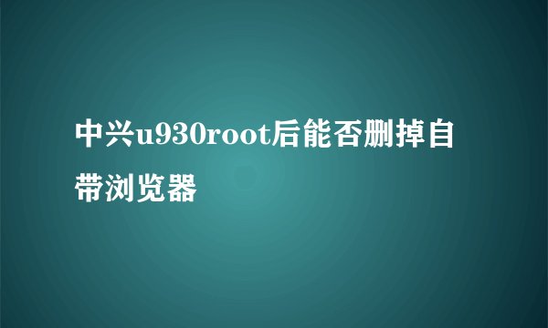 中兴u930root后能否删掉自带浏览器
