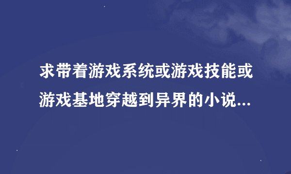求带着游戏系统或游戏技能或游戏基地穿越到异界的小说！！！比如星际，魔兽，红警，火影，LOL，DNF，！！