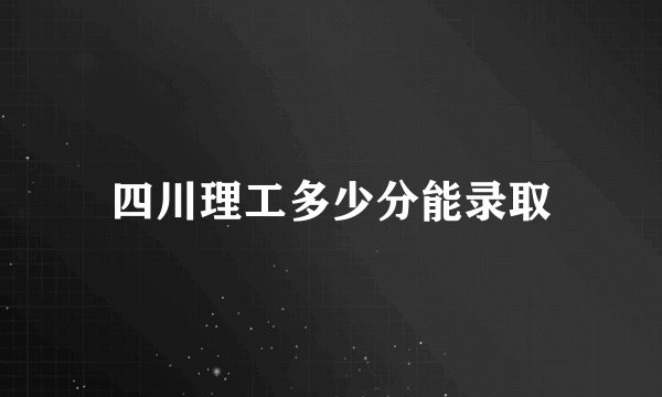 四川理工多少分能录取
