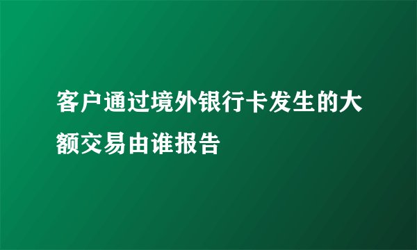 客户通过境外银行卡发生的大额交易由谁报告