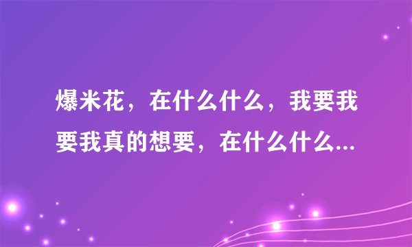 爆米花，在什么什么，我要我要我真的想要，在什么什么好热热真的好热，在什么什么我真的受不了，这首歌词