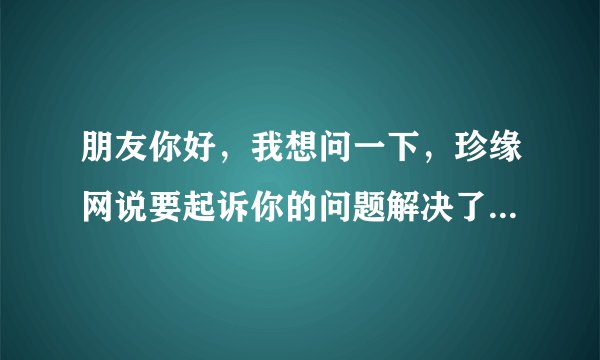 朋友你好，我想问一下，珍缘网说要起诉你的问题解决了吗？最后有什么事吗?因为我也收到这样的信息。。