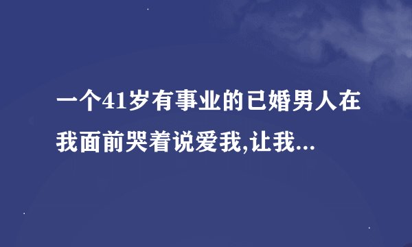 一个41岁有事业的已婚男人在我面前哭着说爱我,让我不要离开他，他说无论将来如何都要和我在一起.