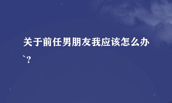关于前任男朋友我应该怎么办`？