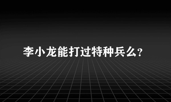 李小龙能打过特种兵么？