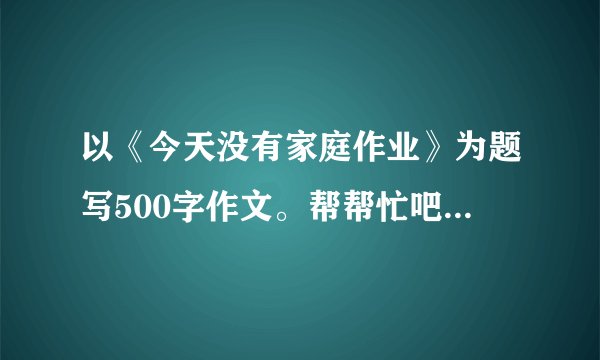以《今天没有家庭作业》为题写500字作文。帮帮忙吧，明天就要交了。谢谢大家了。