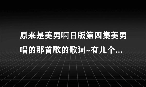 原来是美男啊日版第四集美男唱的那首歌的歌词~有几个词听不出来啊~谢谢！如果有歌就更好啦！！