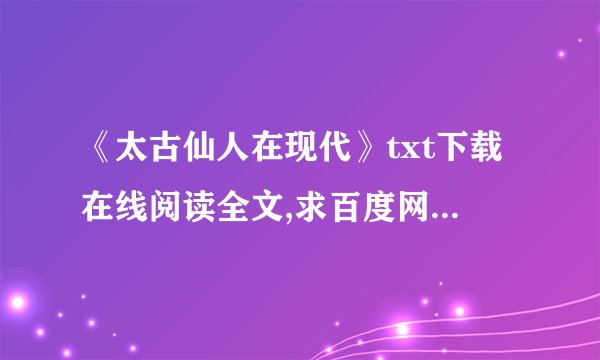 《太古仙人在现代》txt下载在线阅读全文,求百度网盘云资源