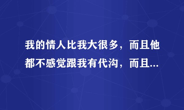 我的情人比我大很多，而且他都不感觉跟我有代沟，而且我要对我老公好，他也不乐意，就对我发脾气，而且他