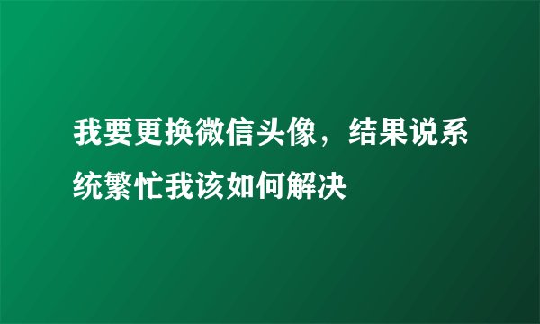我要更换微信头像，结果说系统繁忙我该如何解决