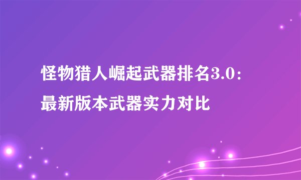 怪物猎人崛起武器排名3.0：最新版本武器实力对比