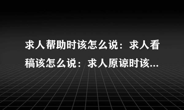 求人帮助时该怎么说：求人看稿该怎么说：求人原谅时该怎么说：求给方便时该怎么说：时该怎么说：