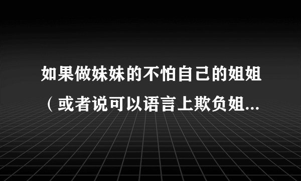如果做妹妹的不怕自己的姐姐（或者说可以语言上欺负姐姐，什么都敢指责姐姐），老是亲自说姐姐这不对那不