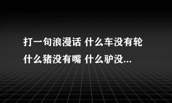 打一句浪漫话 什么车没有轮 什么猪没有嘴 什么驴没有毛 什么书没有字 什么房 没有门 什么花没有叶