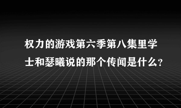 权力的游戏第六季第八集里学士和瑟曦说的那个传闻是什么？