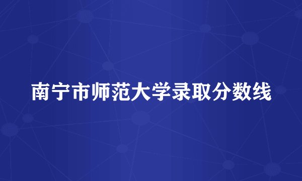南宁市师范大学录取分数线