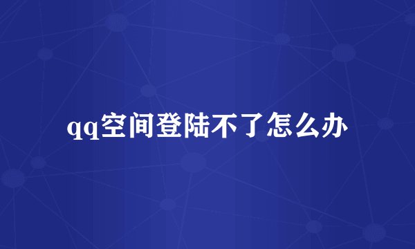 qq空间登陆不了怎么办