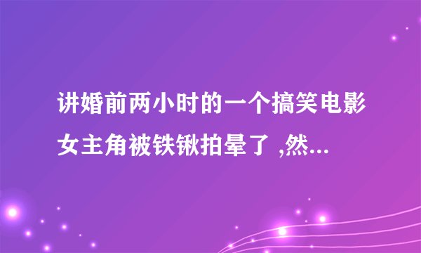 讲婚前两小时的一个搞笑电影女主角被铁锹拍晕了 ,然后 她朋友帮着瞒着男方父母,,,