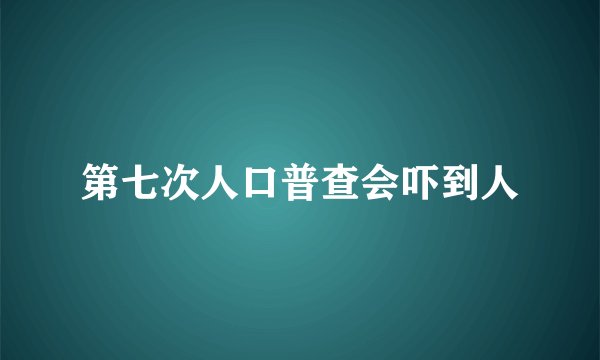 第七次人口普查会吓到人