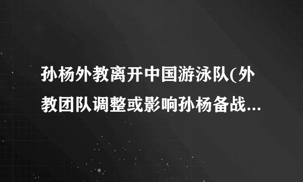 孙杨外教离开中国游泳队(外教团队调整或影响孙杨备战东京奥运会)