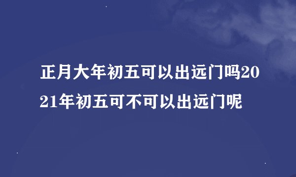 正月大年初五可以出远门吗2021年初五可不可以出远门呢