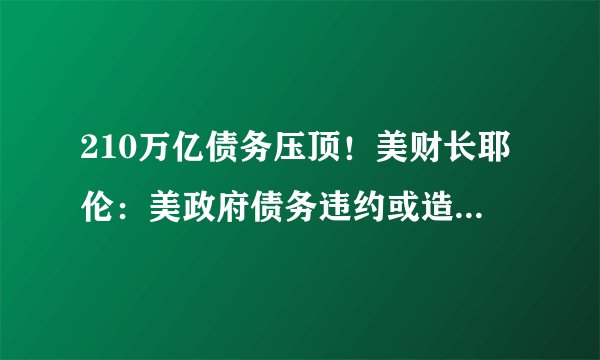 210万亿债务压顶！美财长耶伦：美政府债务违约或造成全球金融危机！华尔街巨头：大限或在夏末秋初来临