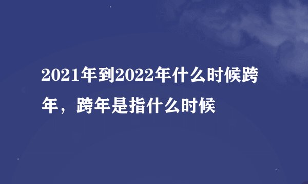 2021年到2022年什么时候跨年，跨年是指什么时候