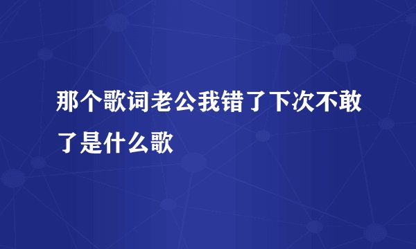 那个歌词老公我错了下次不敢了是什么歌