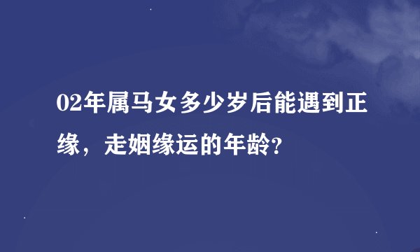 02年属马女多少岁后能遇到正缘，走姻缘运的年龄？