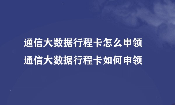 通信大数据行程卡怎么申领 通信大数据行程卡如何申领