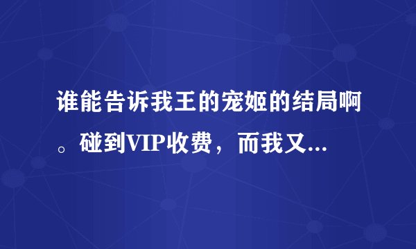谁能告诉我王的宠姬的结局啊。碰到VIP收费，而我又没有办红袖币，看不到结局很难受呢。