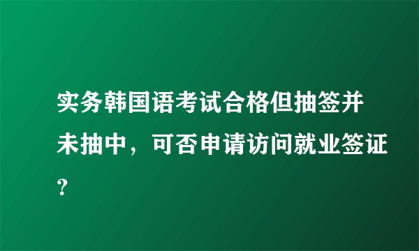 实务韩国语考试合格但抽签并未抽中，可否申请访问就业签证？