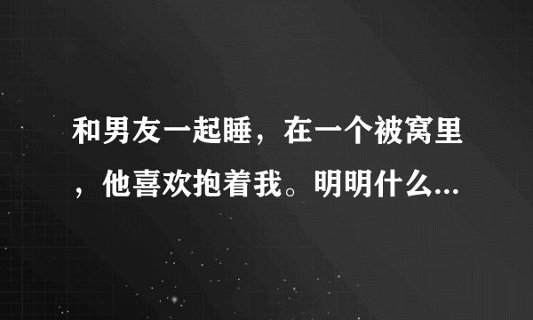 和男友一起睡，在一个被窝里，他喜欢抱着我。明明什么都没干，为什么两个人浑身都特别烫？好像火炉一样。