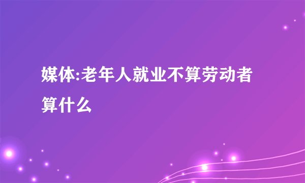 媒体:老年人就业不算劳动者算什么