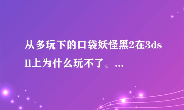 从多玩下的口袋妖怪黑2在3dsll上为什么玩不了。r4烧录卡