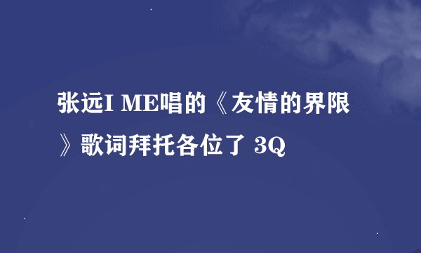张远I ME唱的《友情的界限》歌词拜托各位了 3Q