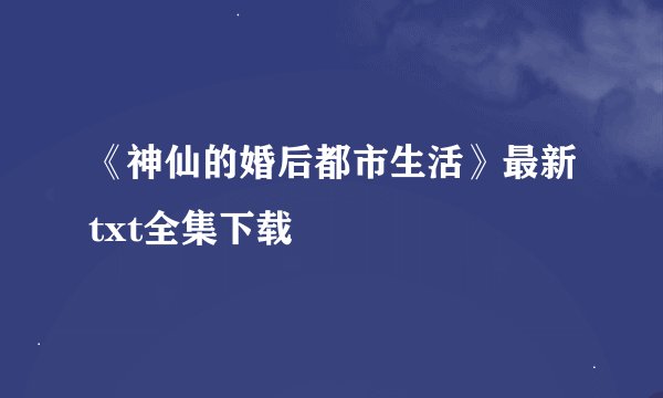 《神仙的婚后都市生活》最新txt全集下载