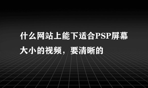 什么网站上能下适合PSP屏幕大小的视频，要清晰的