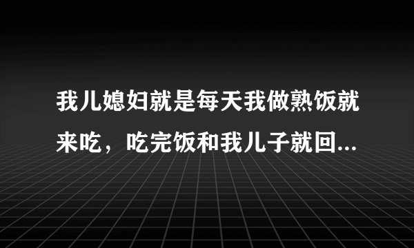 我儿媳妇就是每天我做熟饭就来吃，吃完饭和我儿子就回家了，什么家务也不帮我做点，我儿子还特别惯她，她