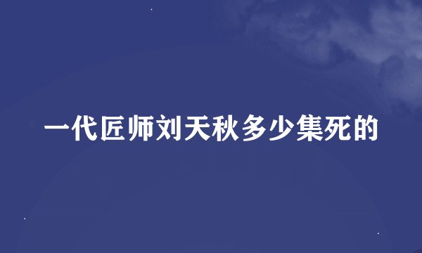 一代匠师刘天秋多少集死的