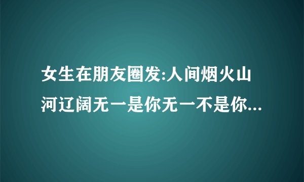 女生在朋友圈发:人间烟火山河辽阔无一是你无一不是你。是什么意思呀？