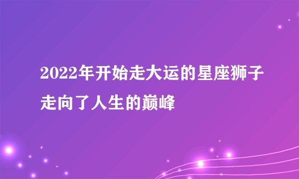 2022年开始走大运的星座狮子走向了人生的巅峰